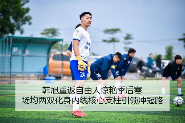 韩旭重返自由人惊艳季后赛 场均两双化身内线核心支柱引领冲冠路
