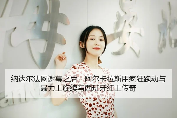 纳达尔法网谢幕之后，阿尔卡拉斯用疯狂跑动与暴力上旋续写西班牙红土传奇