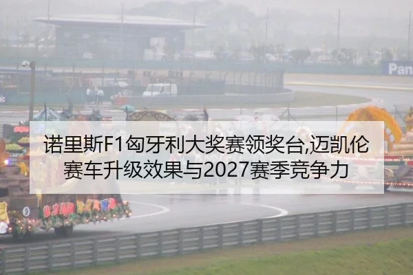 诺里斯F1匈牙利大奖赛领奖台,迈凯伦赛车升级效果与2027赛季竞争力